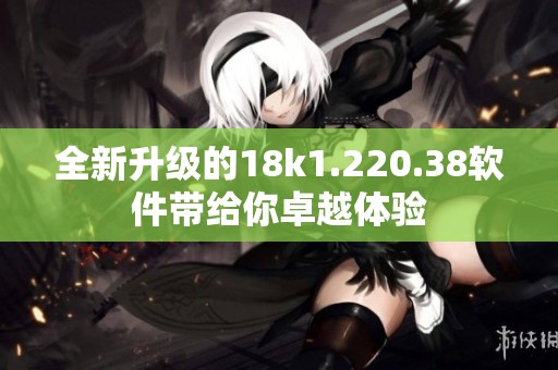 全新升级的18k1.220.38软件带给你卓越体验