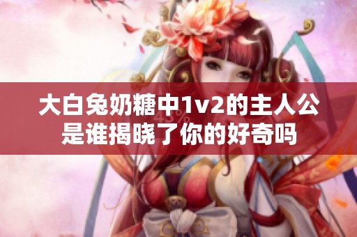 大白兔奶糖中1v2的主人公是谁揭晓了你的好奇吗