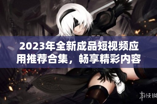 2023年全新成品短视频应用推荐合集，畅享精彩内容