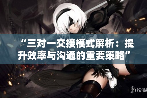 “三对一交接模式解析：提升效率与沟通的重要策略”