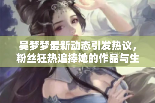 吴梦梦最新动态引发热议，粉丝狂热追捧她的作品与生活