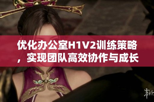 优化办公室H1V2训练策略，实现团队高效协作与成长