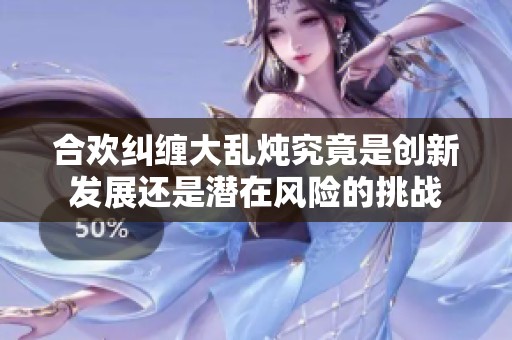合欢纠缠大乱炖究竟是创新发展还是潜在风险的挑战