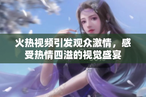 火热视频引发观众激情，感受热情四溢的视觉盛宴