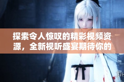 探索令人惊叹的精彩视频资源，全新视听盛宴期待你的观看