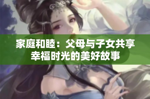 家庭和睦：父母与子女共享幸福时光的美好故事