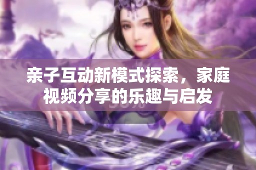 亲子互动新模式探索，家庭视频分享的乐趣与启发