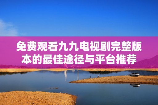 免费观看九九电视剧完整版本的最佳途径与平台推荐