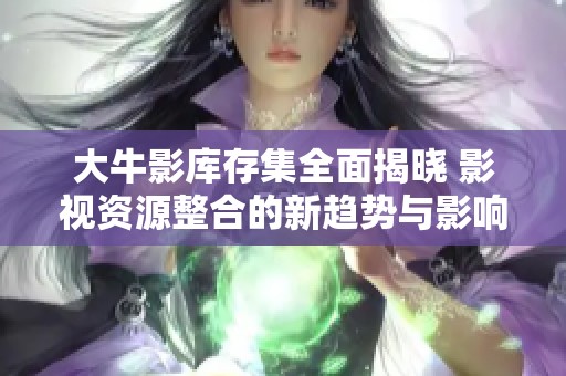 大牛影库存集全面揭晓 影视资源整合的新趋势与影响分析