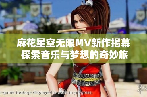 麻花星空无限MV新作揭幕 探索音乐与梦想的奇妙旅程