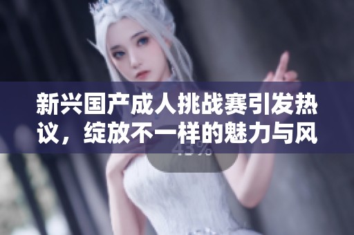 新兴国产成人挑战赛引发热议，绽放不一样的魅力与风采