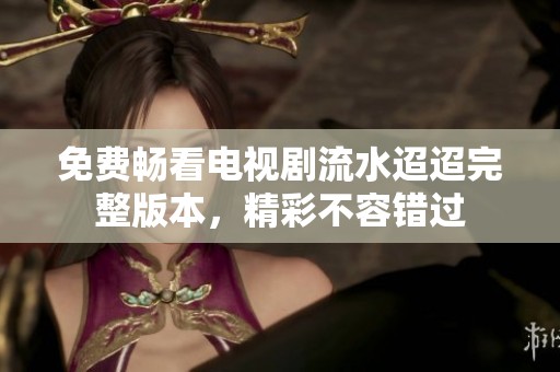 免费畅看电视剧流水迢迢完整版本，精彩不容错过