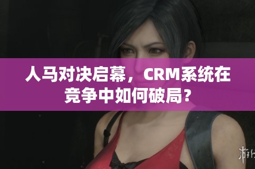 人马对决启幕，CRM系统在竞争中如何破局？