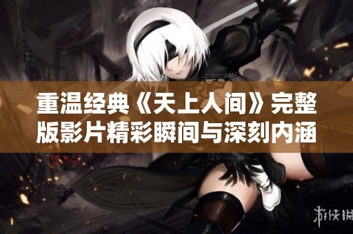 重温经典《天上人间》完整版影片精彩瞬间与深刻内涵分析
