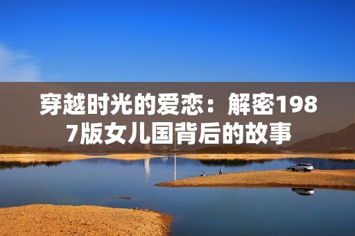 穿越时光的爱恋：解密1987版女儿国背后的故事