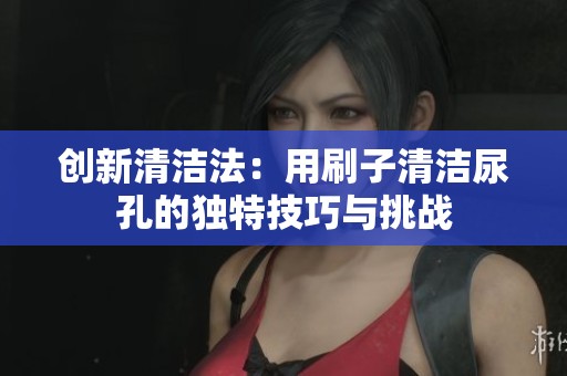 创新清洁法：用刷子清洁尿孔的独特技巧与挑战