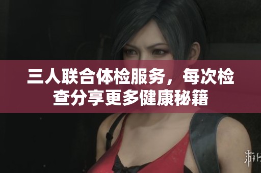 三人联合体检服务，每次检查分享更多健康秘籍