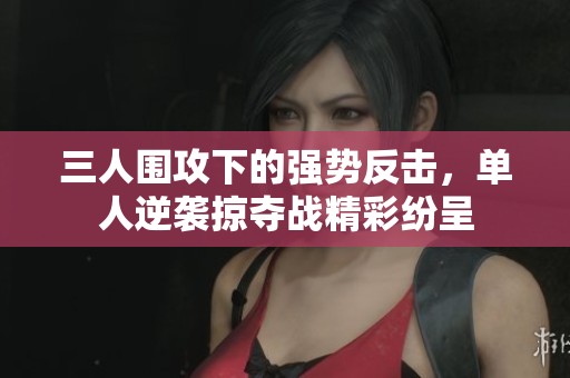三人围攻下的强势反击，单人逆袭掠夺战精彩纷呈