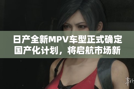 日产全新MPV车型正式确定国产化计划，将启航市场新篇章
