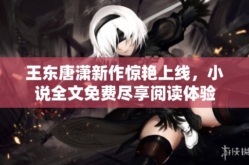 王东唐潇新作惊艳上线，小说全文免费尽享阅读体验