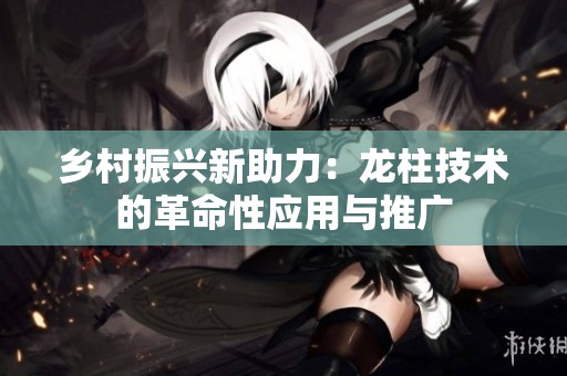 乡村振兴新助力：龙柱技术的革命性应用与推广