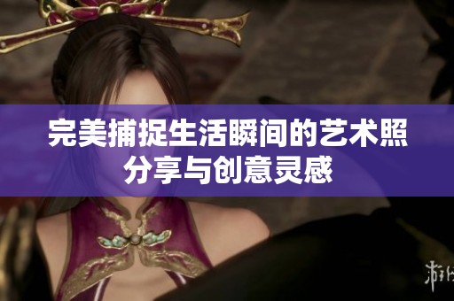 完美捕捉生活瞬间的艺术照分享与创意灵感