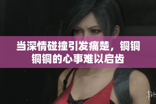 当深情碰撞引发痛楚，铜铜铜铜的心事难以启齿