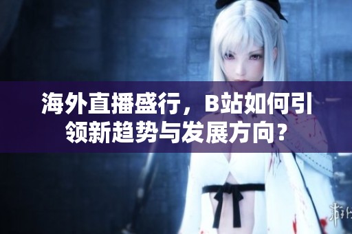 海外直播盛行，B站如何引领新趋势与发展方向？