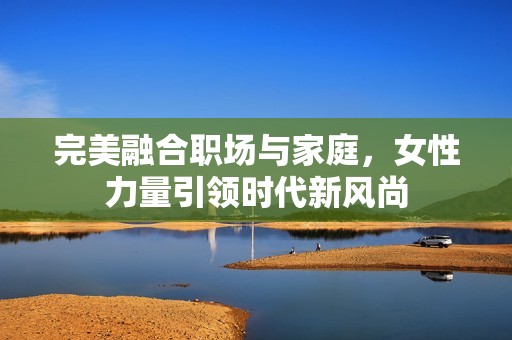 完美融合职场与家庭，女性力量引领时代新风尚