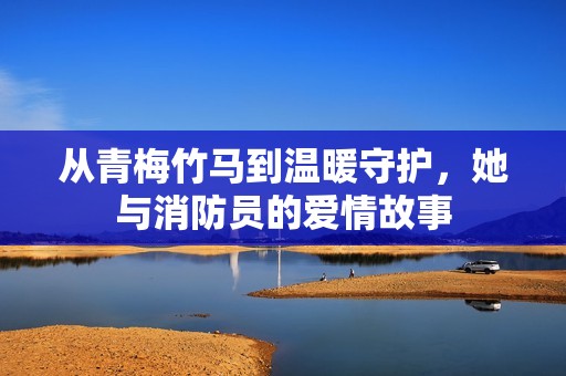 从青梅竹马到温暖守护，她与消防员的爱情故事