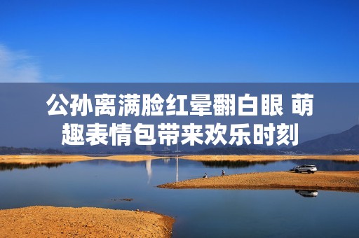 公孙离满脸红晕翻白眼 萌趣表情包带来欢乐时刻