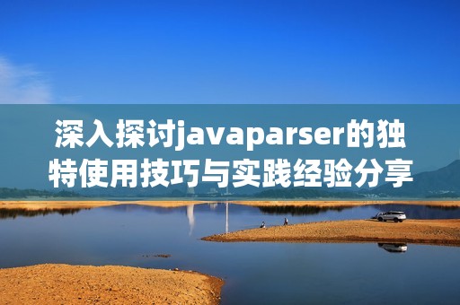 深入探讨javaparser的独特使用技巧与实践经验分享