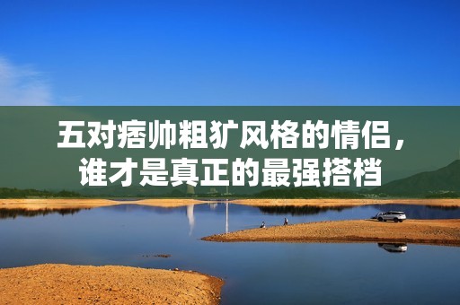 五对痞帅粗犷风格的情侣，谁才是真正的最强搭档