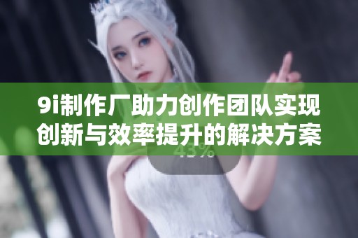 9i制作厂助力创作团队实现创新与效率提升的解决方案