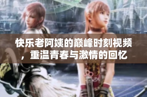 快乐老阿姨的巅峰时刻视频，重温青春与激情的回忆