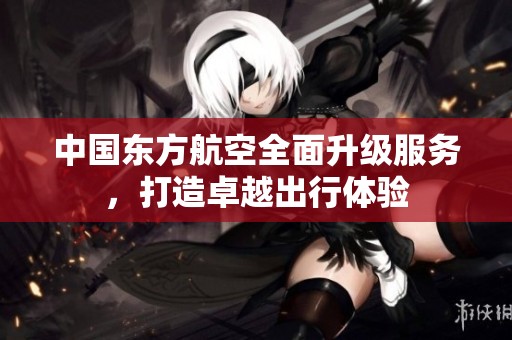 中国东方航空全面升级服务，打造卓越出行体验
