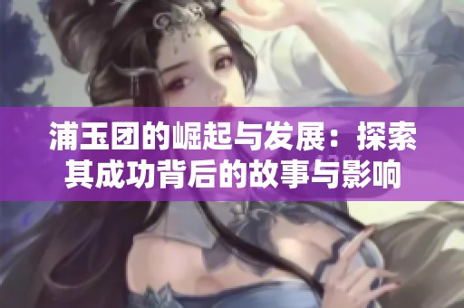 浦玉团的崛起与发展：探索其成功背后的故事与影响