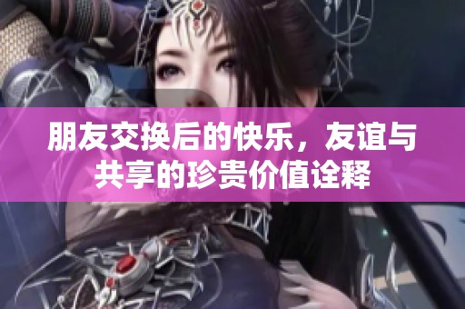 朋友交换后的快乐，友谊与共享的珍贵价值诠释