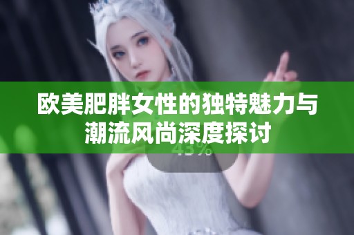 欧美肥胖女性的独特魅力与潮流风尚深度探讨