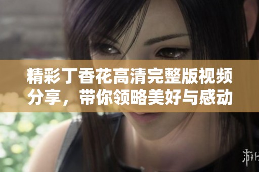 精彩丁香花高清完整版视频分享，带你领略美好与感动