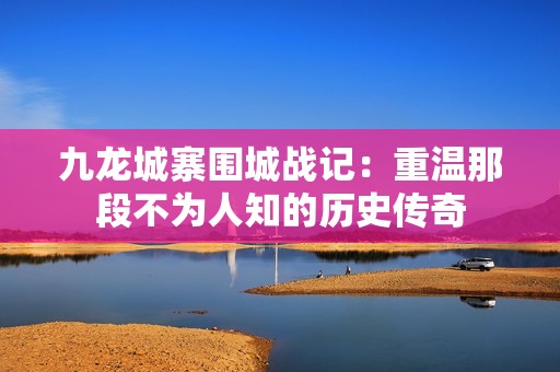 九龙城寨围城战记：重温那段不为人知的历史传奇