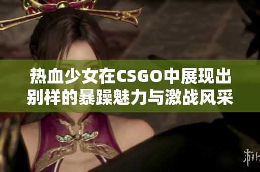 热血少女在CSGO中展现出别样的暴躁魅力与激战风采
