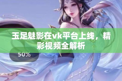 玉足魅影在vk平台上线，精彩视频全解析