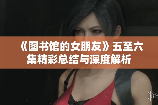 《图书馆的女朋友》五至六集精彩总结与深度解析