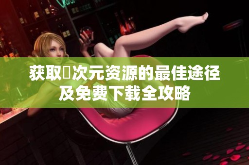 获取囧次元资源的最佳途径及免费下载全攻略