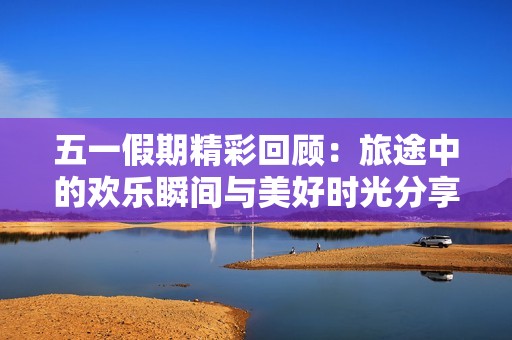 五一假期精彩回顾：旅途中的欢乐瞬间与美好时光分享