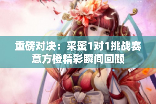 重磅对决：采蜜1对1挑战赛意方橙精彩瞬间回顾