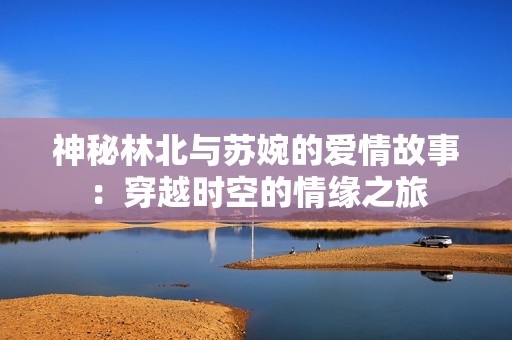 神秘林北与苏婉的爱情故事：穿越时空的情缘之旅