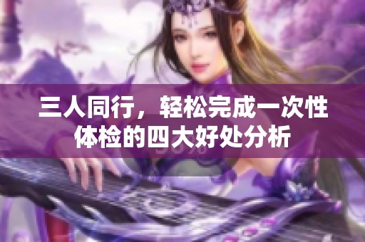 三人同行，轻松完成一次性体检的四大好处分析