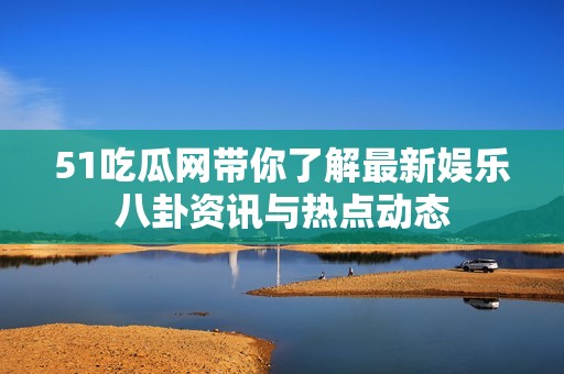 51吃瓜网带你了解最新娱乐八卦资讯与热点动态